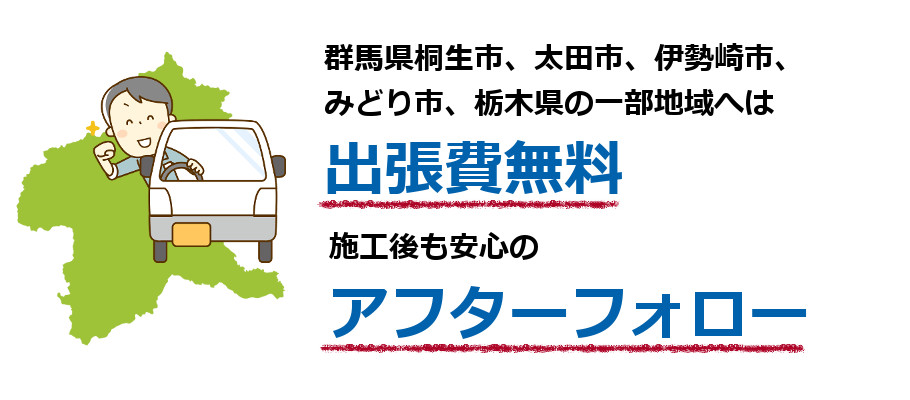 群馬県桐生市、伊勢崎市、太田市、みどり市、栃木県の一部地域へは出張費無料。施工後も安心のアフターフォロー